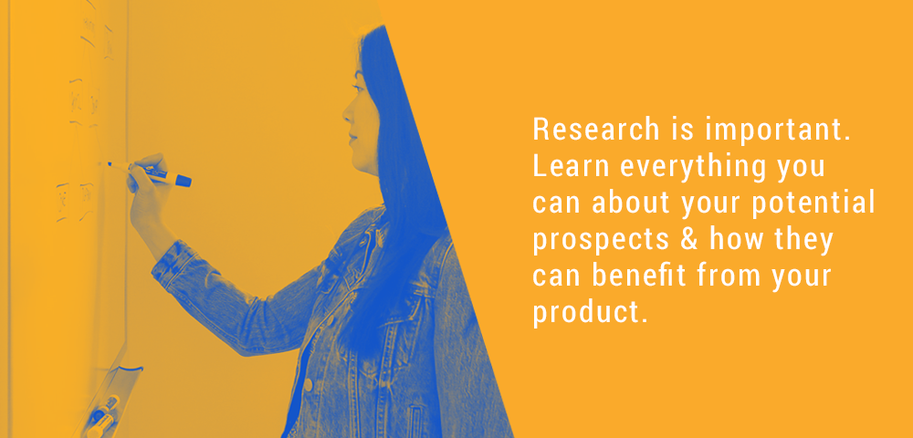 Research is important. Learn everything you can about your potential prospects and how they can benefit from your product.